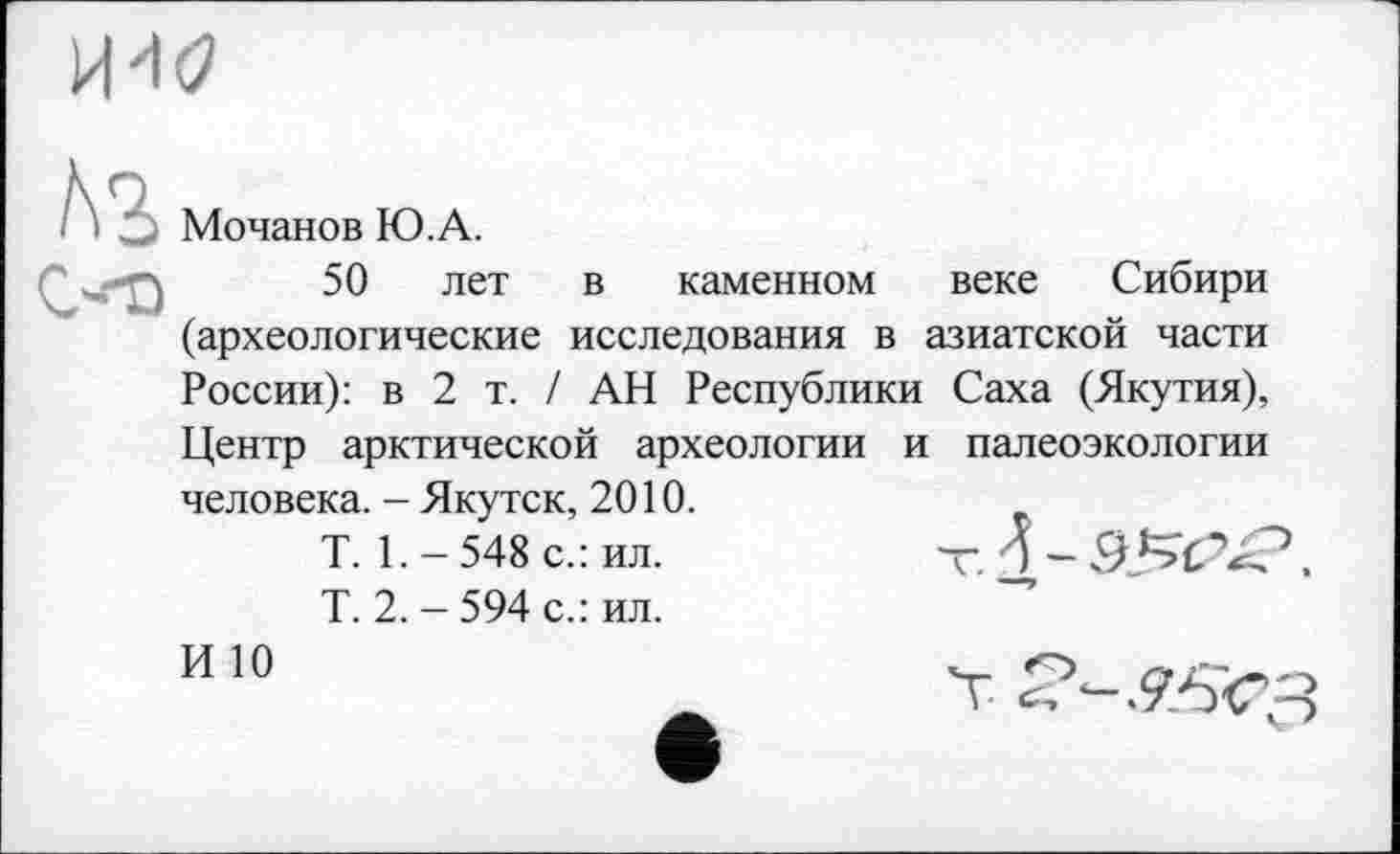 ﻿Мочанов Ю.А.
50 лет в каменном веке Сибири (археологические исследования в азиатской части России): в 2 т. / АН Республики Саха (Якутия), Центр арктической археологии и палеоэкологии человека. - Якутск, 2010.
T. 1. - 548 с.: ил.	т і ~
Т. 2. - 594 с.: ил.
ИЮ	О